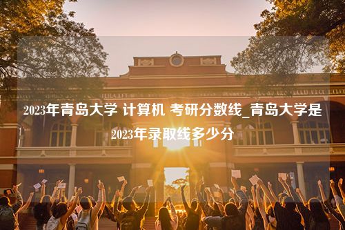 2023年青岛大学 计算机 考研分数线_青岛大学是2023年录取线多少分