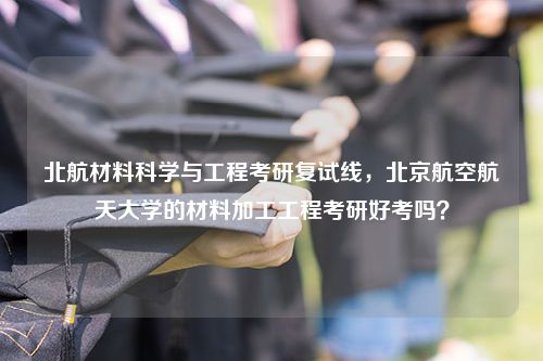 北航材料科学与工程考研复试线，北京航空航天大学的材料加工工程考研好考吗？