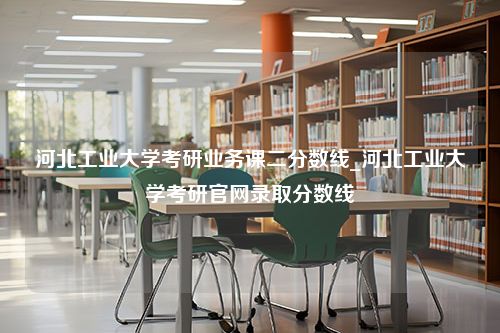 河北工业大学考研业务课二分数线_河北工业大学考研官网录取分数线