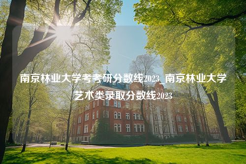 南京林业大学考考研分数线2023_南京林业大学艺术类录取分数线2023