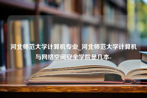 河北师范大学计算机专业_河北师范大学计算机与网络空间安全学院是几本-