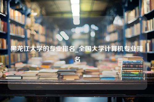 黑龙江大学的专业排名_全国大学计算机专业排名