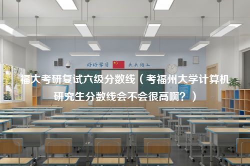 福大考研复试六级分数线（考福州大学计算机研究生分数线会不会很高啊？）