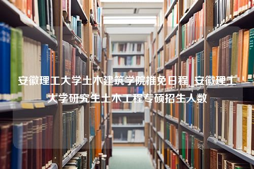 安徽理工大学土木建筑学院推免日程_安徽理工大学研究生土木工程专硕招生人数