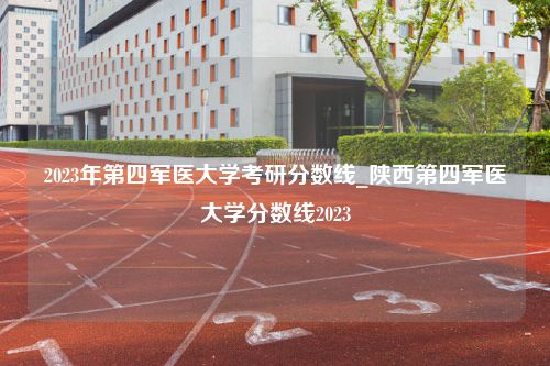 2023年第四军医大学考研分数线_陕西第四军医大学分数线2023