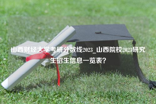 山西财经大学考研分数线2023_山西院校2023研究生招生信息一览表？