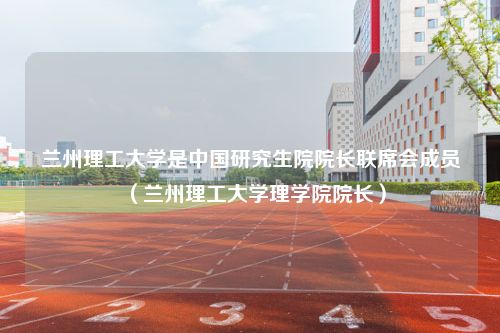 兰州理工大学是中国研究生院院长联席会成员（兰州理工大学理学院院长）