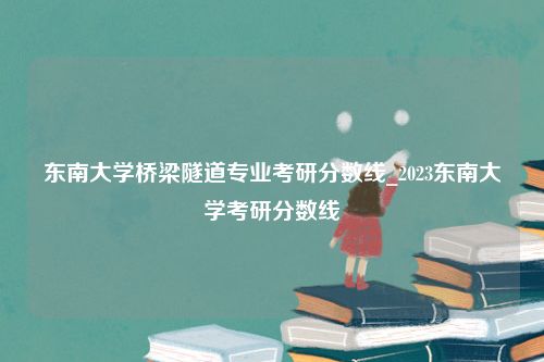 东南大学桥梁隧道专业考研分数线_2023东南大学考研分数线