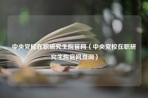 中央党校在职研究生院官网（中央党校在职研究生院官网查询）