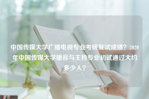 中国传媒大学广播电视专业考研复试成绩？2020年中国传媒大学播音与主持专业初试通过大约多少人？