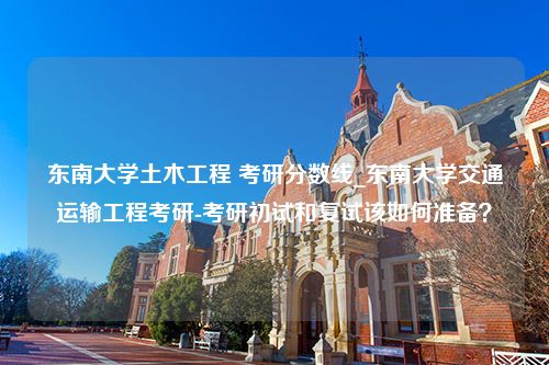 东南大学土木工程 考研分数线_东南大学交通运输工程考研-考研初试和复试该如何准备？