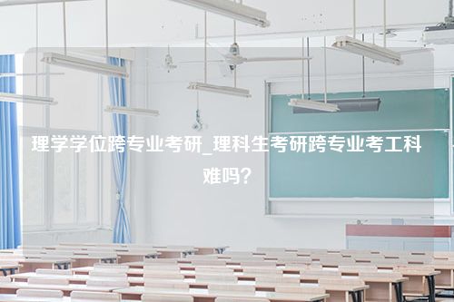 理学学位跨专业考研_理科生考研跨专业考工科难吗？