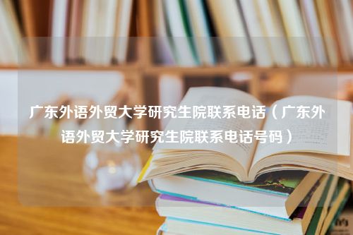 广东外语外贸大学研究生院联系电话（广东外语外贸大学研究生院联系电话号码）