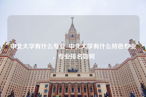 中北大学有什么专业_中北大学有什么特色专业，专业排名如何