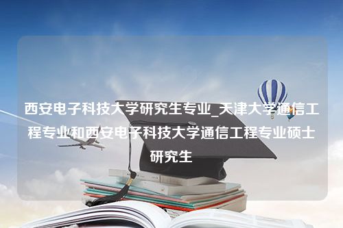 西安电子科技大学研究生专业_天津大学通信工程专业和西安电子科技大学通信工程专业硕士研究生