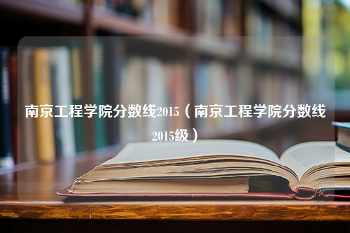 南京工程学院分数线2015（南京工程学院分数线2015级）