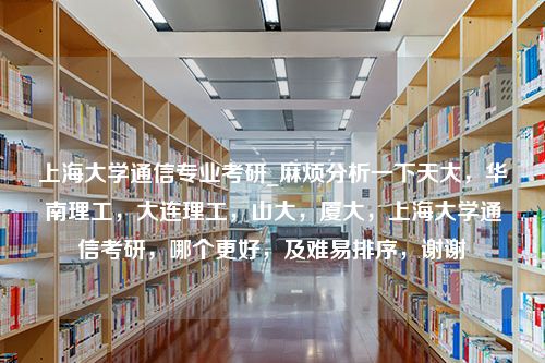 上海大学通信专业考研_麻烦分析一下天大，华南理工，大连理工，山大，厦大，上海大学通信考研，哪个更好，及难易排序，谢谢