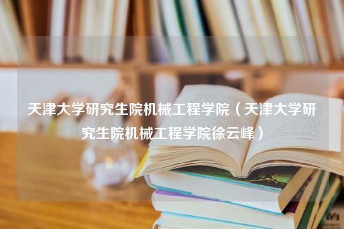 天津大学研究生院机械工程学院（天津大学研究生院机械工程学院徐云峰）