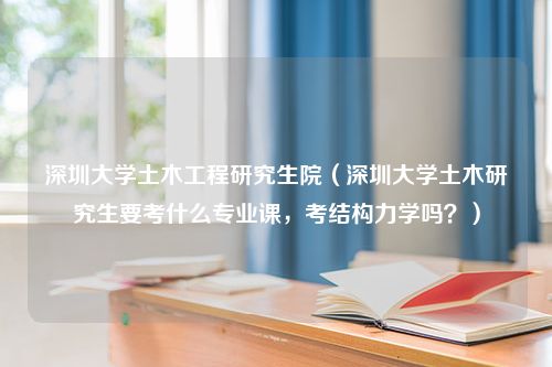 深圳大学土木工程研究生院（深圳大学土木研究生要考什么专业课，考结构力学吗？）