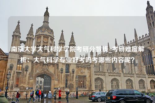 南京大学大气科学学院考研分数线_考研难度解析：大气科学专业好考吗考哪些内容呢？