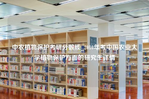 中农植物保护考研分数线_2010年考中国农业大学植物保护方面的研究生详情