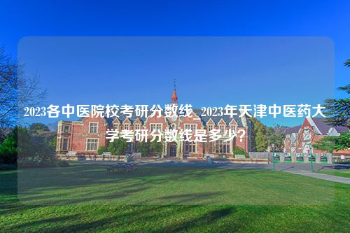 2023各中医院校考研分数线_2023年天津中医药大学考研分数线是多少？