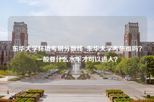 东华大学环境考研分数线_东华大学考研难吗？一般要什么水平才可以进入？