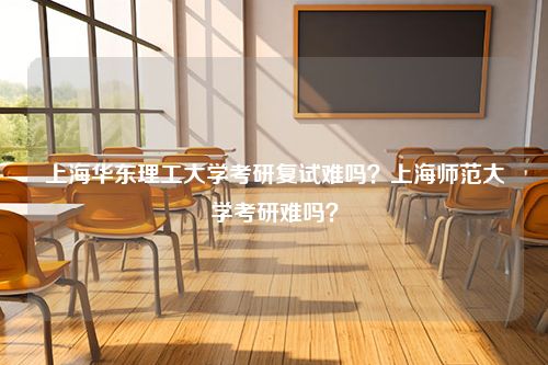 上海华东理工大学考研复试难吗？上海师范大学考研难吗？