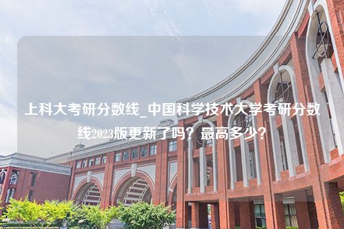 上科大考研分数线_中国科学技术大学考研分数线2023版更新了吗？最高多少？