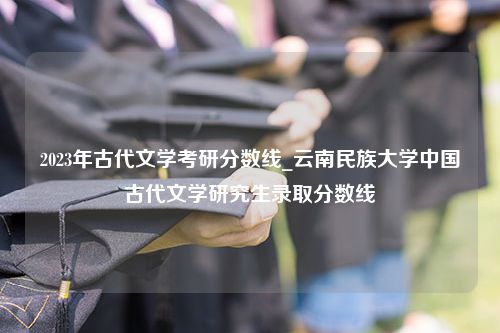 2023年古代文学考研分数线_云南民族大学中国古代文学研究生录取分数线