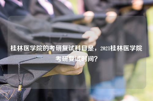 桂林医学院的考研复试科目是，2021桂林医学院考研复试时间？