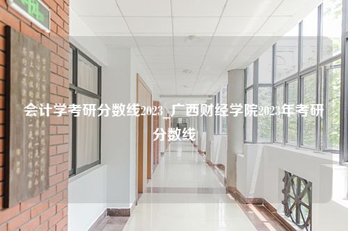 会计学考研分数线2023_广西财经学院2023年考研分数线