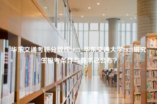 华东交通考研分数线2023_华东交通大学2023研究生报考条件与要求已公布？