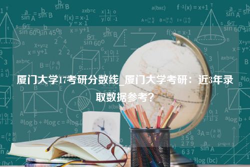 厦门大学17考研分数线_厦门大学考研：近3年录取数据参考？