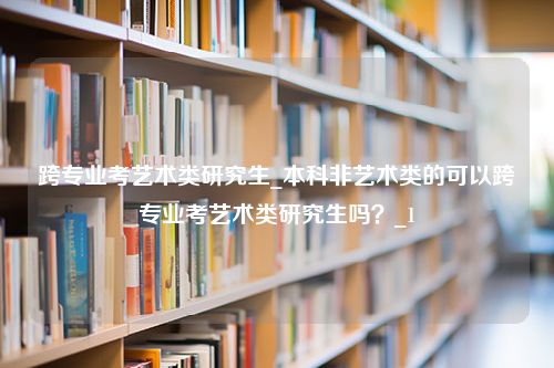 跨专业考艺术类研究生_本科非艺术类的可以跨专业考艺术类研究生吗？_1