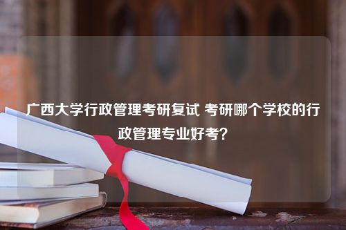 广西大学行政管理考研复试 考研哪个学校的行政管理专业好考？