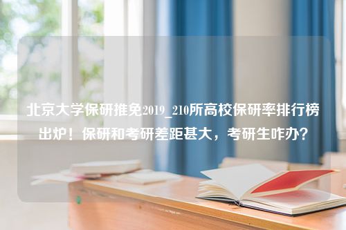 北京大学保研推免2019_210所高校保研率排行榜出炉！保研和考研差距甚大，考研生咋办？