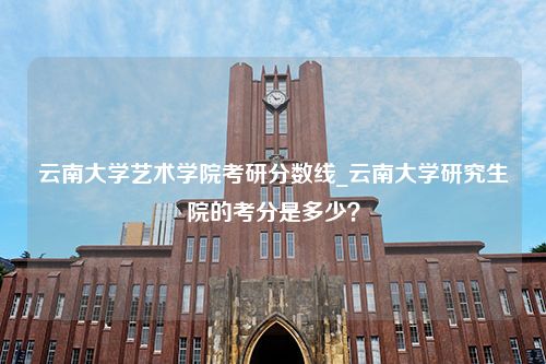 云南大学艺术学院考研分数线_云南大学研究生院的考分是多少？