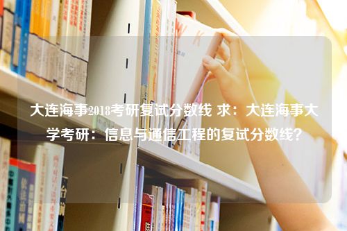 大连海事2018考研复试分数线 求：大连海事大学考研：信息与通信工程的复试分数线？