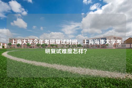 上海大学今年考研复试时间，上海海事大学考研复试难度怎样？