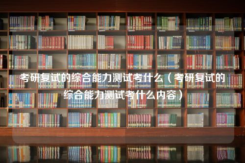 考研复试的综合能力测试考什么（考研复试的综合能力测试考什么内容）