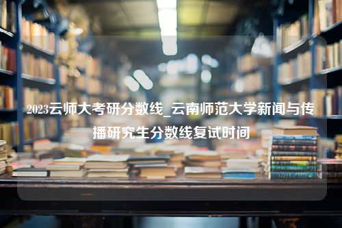 2023云师大考研分数线_云南师范大学新闻与传播研究生分数线复试时间