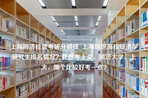 上海同济经管考研分数线_上海地区高校经济学研究生排名情况？我想考上交、同济大学、上大，哪个比较好考一点？