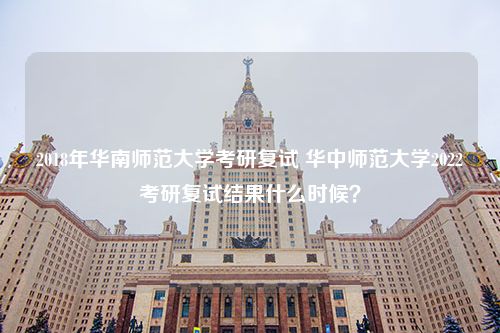 2018年华南师范大学考研复试 华中师范大学2022考研复试结果什么时候？