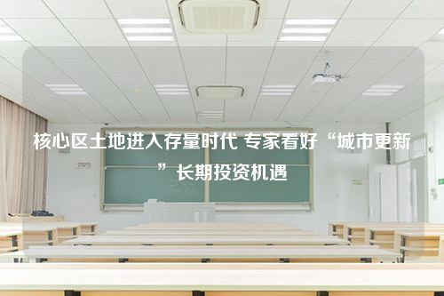 核心区土地进入存量时代 专家看好“城市更新”长期投资机遇