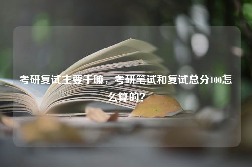 考研复试主要干嘛，考研笔试和复试总分100怎么算的？