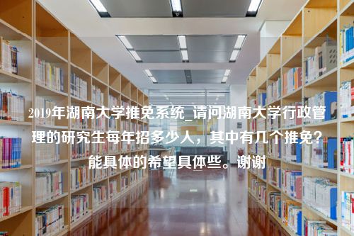 2019年湖南大学推免系统_请问湖南大学行政管理的研究生每年招多少人，其中有几个推免？能具体的希望具体些。谢谢