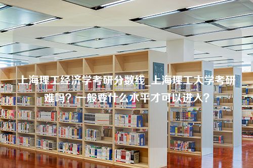 上海理工经济学考研分数线_上海理工大学考研难吗？一般要什么水平才可以进入？