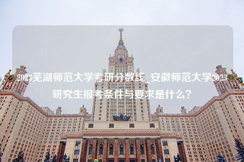 2023芜湖师范大学考研分数线_安徽师范大学2023研究生报考条件与要求是什么？