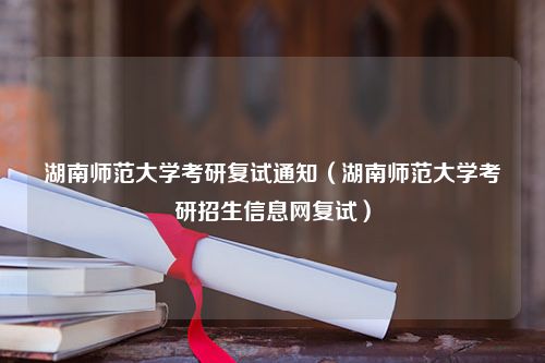 湖南师范大学考研复试通知（湖南师范大学考研招生信息网复试）